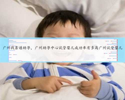 广州找靠谱助孕，广州助孕中心试管婴儿成功率有多高广州试管婴儿