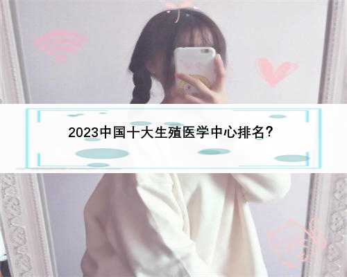 2023中国十大生殖医学中心排名？